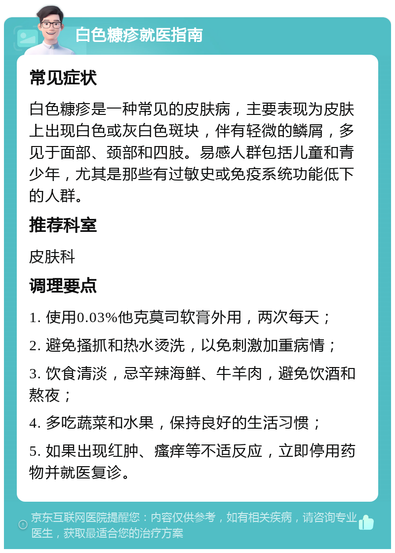 白色糠疹就医指南 常见症状 白色糠疹是一种常见的皮肤病，主要表现为皮肤上出现白色或灰白色斑块，伴有轻微的鳞屑，多见于面部、颈部和四肢。易感人群包括儿童和青少年，尤其是那些有过敏史或免疫系统功能低下的人群。 推荐科室 皮肤科 调理要点 1. 使用0.03%他克莫司软膏外用，两次每天； 2. 避免搔抓和热水烫洗，以免刺激加重病情； 3. 饮食清淡，忌辛辣海鲜、牛羊肉，避免饮酒和熬夜； 4. 多吃蔬菜和水果，保持良好的生活习惯； 5. 如果出现红肿、瘙痒等不适反应，立即停用药物并就医复诊。