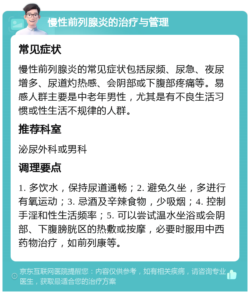 慢性前列腺炎的治疗与管理 常见症状 慢性前列腺炎的常见症状包括尿频、尿急、夜尿增多、尿道灼热感、会阴部或下腹部疼痛等。易感人群主要是中老年男性，尤其是有不良生活习惯或性生活不规律的人群。 推荐科室 泌尿外科或男科 调理要点 1. 多饮水，保持尿道通畅；2. 避免久坐，多进行有氧运动；3. 忌酒及辛辣食物，少吸烟；4. 控制手淫和性生活频率；5. 可以尝试温水坐浴或会阴部、下腹膀胱区的热敷或按摩，必要时服用中西药物治疗，如前列康等。