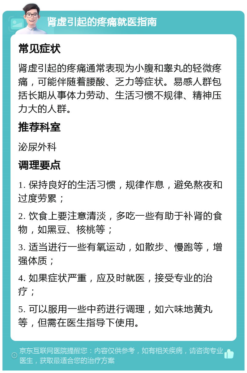 肾虚引起的疼痛就医指南 常见症状 肾虚引起的疼痛通常表现为小腹和睾丸的轻微疼痛，可能伴随着腰酸、乏力等症状。易感人群包括长期从事体力劳动、生活习惯不规律、精神压力大的人群。 推荐科室 泌尿外科 调理要点 1. 保持良好的生活习惯，规律作息，避免熬夜和过度劳累； 2. 饮食上要注意清淡，多吃一些有助于补肾的食物，如黑豆、核桃等； 3. 适当进行一些有氧运动，如散步、慢跑等，增强体质； 4. 如果症状严重，应及时就医，接受专业的治疗； 5. 可以服用一些中药进行调理，如六味地黄丸等，但需在医生指导下使用。