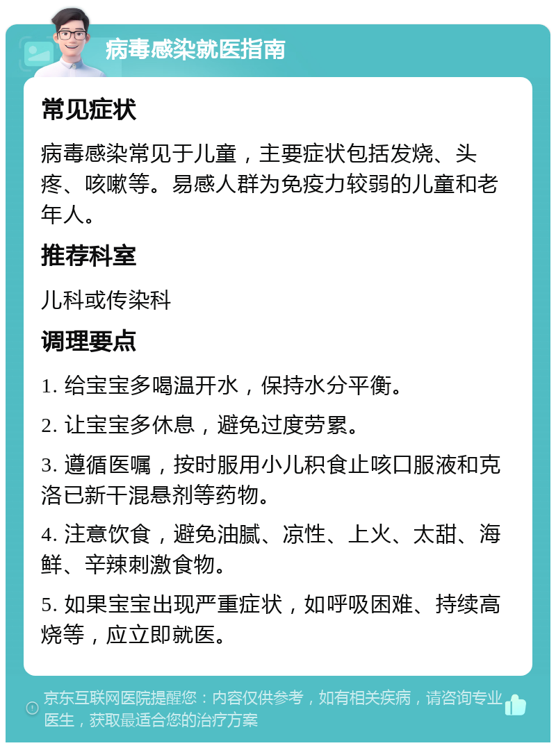 病毒感染就医指南 常见症状 病毒感染常见于儿童，主要症状包括发烧、头疼、咳嗽等。易感人群为免疫力较弱的儿童和老年人。 推荐科室 儿科或传染科 调理要点 1. 给宝宝多喝温开水，保持水分平衡。 2. 让宝宝多休息，避免过度劳累。 3. 遵循医嘱，按时服用小儿积食止咳口服液和克洛已新干混悬剂等药物。 4. 注意饮食，避免油腻、凉性、上火、太甜、海鲜、辛辣刺激食物。 5. 如果宝宝出现严重症状，如呼吸困难、持续高烧等，应立即就医。