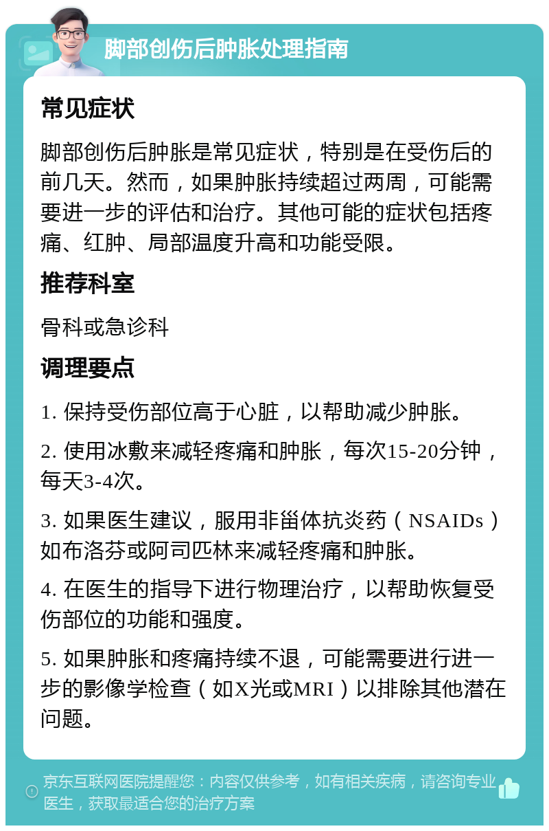 脚部创伤后肿胀处理指南 常见症状 脚部创伤后肿胀是常见症状，特别是在受伤后的前几天。然而，如果肿胀持续超过两周，可能需要进一步的评估和治疗。其他可能的症状包括疼痛、红肿、局部温度升高和功能受限。 推荐科室 骨科或急诊科 调理要点 1. 保持受伤部位高于心脏，以帮助减少肿胀。 2. 使用冰敷来减轻疼痛和肿胀，每次15-20分钟，每天3-4次。 3. 如果医生建议，服用非甾体抗炎药（NSAIDs）如布洛芬或阿司匹林来减轻疼痛和肿胀。 4. 在医生的指导下进行物理治疗，以帮助恢复受伤部位的功能和强度。 5. 如果肿胀和疼痛持续不退，可能需要进行进一步的影像学检查（如X光或MRI）以排除其他潜在问题。