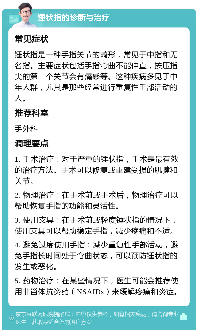 锤状指的诊断与治疗 常见症状 锤状指是一种手指关节的畸形，常见于中指和无名指。主要症状包括手指弯曲不能伸直，按压指尖的第一个关节会有痛感等。这种疾病多见于中年人群，尤其是那些经常进行重复性手部活动的人。 推荐科室 手外科 调理要点 1. 手术治疗：对于严重的锤状指，手术是最有效的治疗方法。手术可以修复或重建受损的肌腱和关节。 2. 物理治疗：在手术前或手术后，物理治疗可以帮助恢复手指的功能和灵活性。 3. 使用支具：在手术前或轻度锤状指的情况下，使用支具可以帮助稳定手指，减少疼痛和不适。 4. 避免过度使用手指：减少重复性手部活动，避免手指长时间处于弯曲状态，可以预防锤状指的发生或恶化。 5. 药物治疗：在某些情况下，医生可能会推荐使用非甾体抗炎药（NSAIDs）来缓解疼痛和炎症。