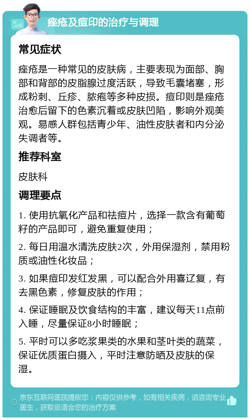 痤疮及痘印的治疗与调理 常见症状 痤疮是一种常见的皮肤病，主要表现为面部、胸部和背部的皮脂腺过度活跃，导致毛囊堵塞，形成粉刺、丘疹、脓疱等多种皮损。痘印则是痤疮治愈后留下的色素沉着或皮肤凹陷，影响外观美观。易感人群包括青少年、油性皮肤者和内分泌失调者等。 推荐科室 皮肤科 调理要点 1. 使用抗氧化产品和祛痘片，选择一款含有葡萄籽的产品即可，避免重复使用； 2. 每日用温水清洗皮肤2次，外用保湿剂，禁用粉质或油性化妆品； 3. 如果痘印发红发黑，可以配合外用喜辽复，有去黑色素，修复皮肤的作用； 4. 保证睡眠及饮食结构的丰富，建议每天11点前入睡，尽量保证8小时睡眠； 5. 平时可以多吃浆果类的水果和茎叶类的蔬菜，保证优质蛋白摄入，平时注意防晒及皮肤的保湿。