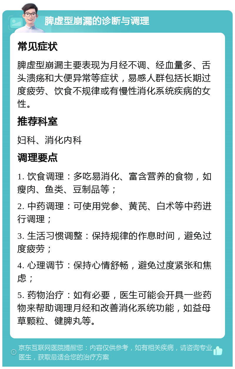 脾虚型崩漏的诊断与调理 常见症状 脾虚型崩漏主要表现为月经不调、经血量多、舌头溃疡和大便异常等症状，易感人群包括长期过度疲劳、饮食不规律或有慢性消化系统疾病的女性。 推荐科室 妇科、消化内科 调理要点 1. 饮食调理：多吃易消化、富含营养的食物，如瘦肉、鱼类、豆制品等； 2. 中药调理：可使用党参、黄芪、白术等中药进行调理； 3. 生活习惯调整：保持规律的作息时间，避免过度疲劳； 4. 心理调节：保持心情舒畅，避免过度紧张和焦虑； 5. 药物治疗：如有必要，医生可能会开具一些药物来帮助调理月经和改善消化系统功能，如益母草颗粒、健脾丸等。