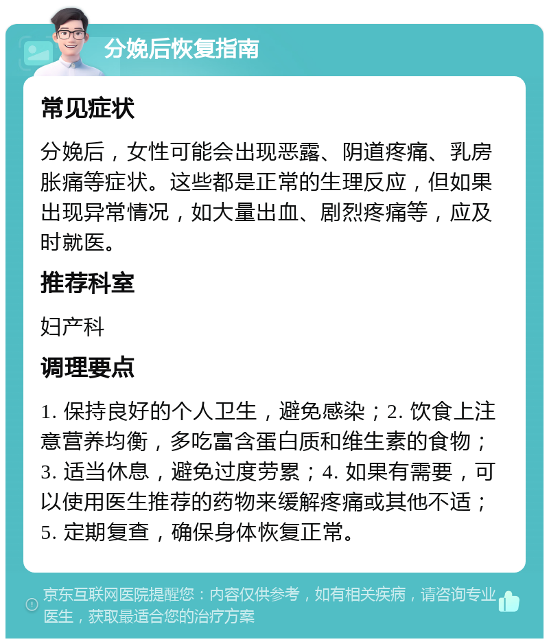 分娩后恢复指南 常见症状 分娩后，女性可能会出现恶露、阴道疼痛、乳房胀痛等症状。这些都是正常的生理反应，但如果出现异常情况，如大量出血、剧烈疼痛等，应及时就医。 推荐科室 妇产科 调理要点 1. 保持良好的个人卫生，避免感染；2. 饮食上注意营养均衡，多吃富含蛋白质和维生素的食物；3. 适当休息，避免过度劳累；4. 如果有需要，可以使用医生推荐的药物来缓解疼痛或其他不适；5. 定期复查，确保身体恢复正常。