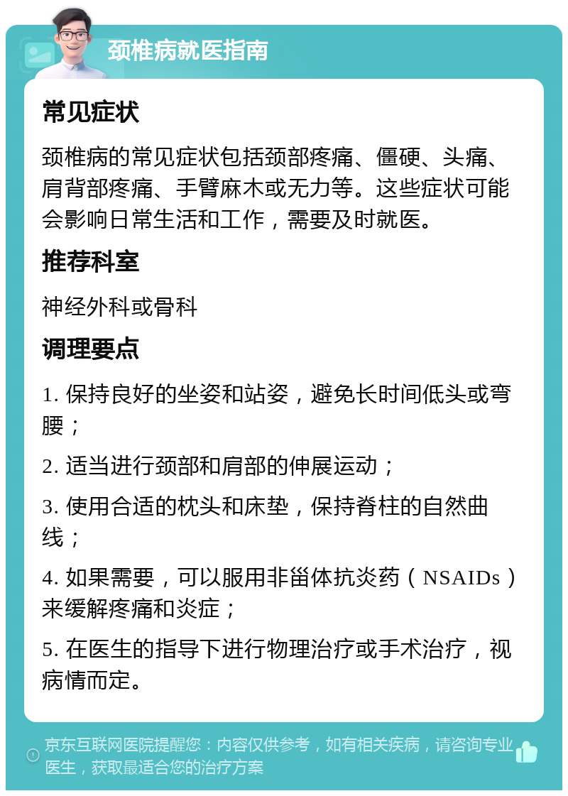 颈椎病就医指南 常见症状 颈椎病的常见症状包括颈部疼痛、僵硬、头痛、肩背部疼痛、手臂麻木或无力等。这些症状可能会影响日常生活和工作，需要及时就医。 推荐科室 神经外科或骨科 调理要点 1. 保持良好的坐姿和站姿，避免长时间低头或弯腰； 2. 适当进行颈部和肩部的伸展运动； 3. 使用合适的枕头和床垫，保持脊柱的自然曲线； 4. 如果需要，可以服用非甾体抗炎药（NSAIDs）来缓解疼痛和炎症； 5. 在医生的指导下进行物理治疗或手术治疗，视病情而定。