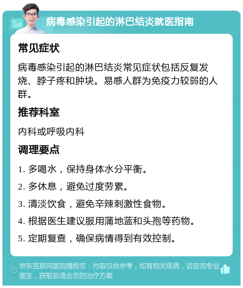 病毒感染引起的淋巴结炎就医指南 常见症状 病毒感染引起的淋巴结炎常见症状包括反复发烧、脖子疼和肿块。易感人群为免疫力较弱的人群。 推荐科室 内科或呼吸内科 调理要点 1. 多喝水，保持身体水分平衡。 2. 多休息，避免过度劳累。 3. 清淡饮食，避免辛辣刺激性食物。 4. 根据医生建议服用蒲地蓝和头孢等药物。 5. 定期复查，确保病情得到有效控制。