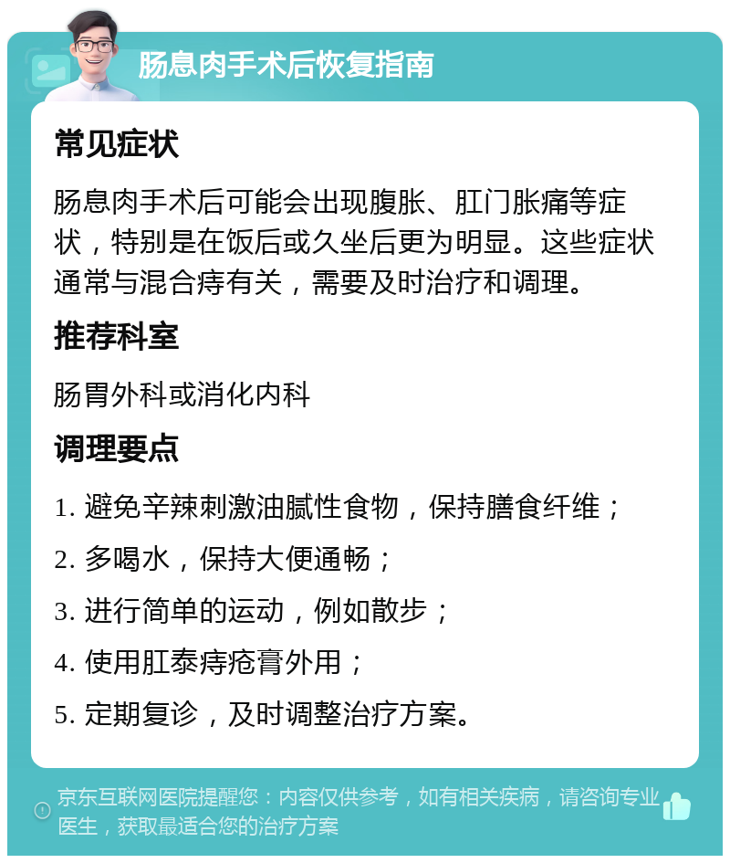 肠息肉手术后恢复指南 常见症状 肠息肉手术后可能会出现腹胀、肛门胀痛等症状，特别是在饭后或久坐后更为明显。这些症状通常与混合痔有关，需要及时治疗和调理。 推荐科室 肠胃外科或消化内科 调理要点 1. 避免辛辣刺激油腻性食物，保持膳食纤维； 2. 多喝水，保持大便通畅； 3. 进行简单的运动，例如散步； 4. 使用肛泰痔疮膏外用； 5. 定期复诊，及时调整治疗方案。