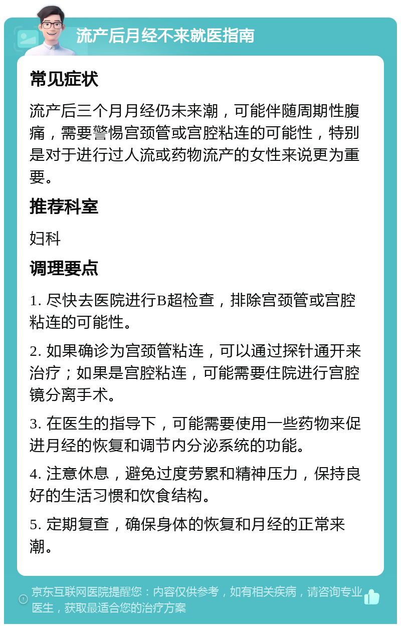 流产后月经不来就医指南 常见症状 流产后三个月月经仍未来潮，可能伴随周期性腹痛，需要警惕宫颈管或宫腔粘连的可能性，特别是对于进行过人流或药物流产的女性来说更为重要。 推荐科室 妇科 调理要点 1. 尽快去医院进行B超检查，排除宫颈管或宫腔粘连的可能性。 2. 如果确诊为宫颈管粘连，可以通过探针通开来治疗；如果是宫腔粘连，可能需要住院进行宫腔镜分离手术。 3. 在医生的指导下，可能需要使用一些药物来促进月经的恢复和调节内分泌系统的功能。 4. 注意休息，避免过度劳累和精神压力，保持良好的生活习惯和饮食结构。 5. 定期复查，确保身体的恢复和月经的正常来潮。