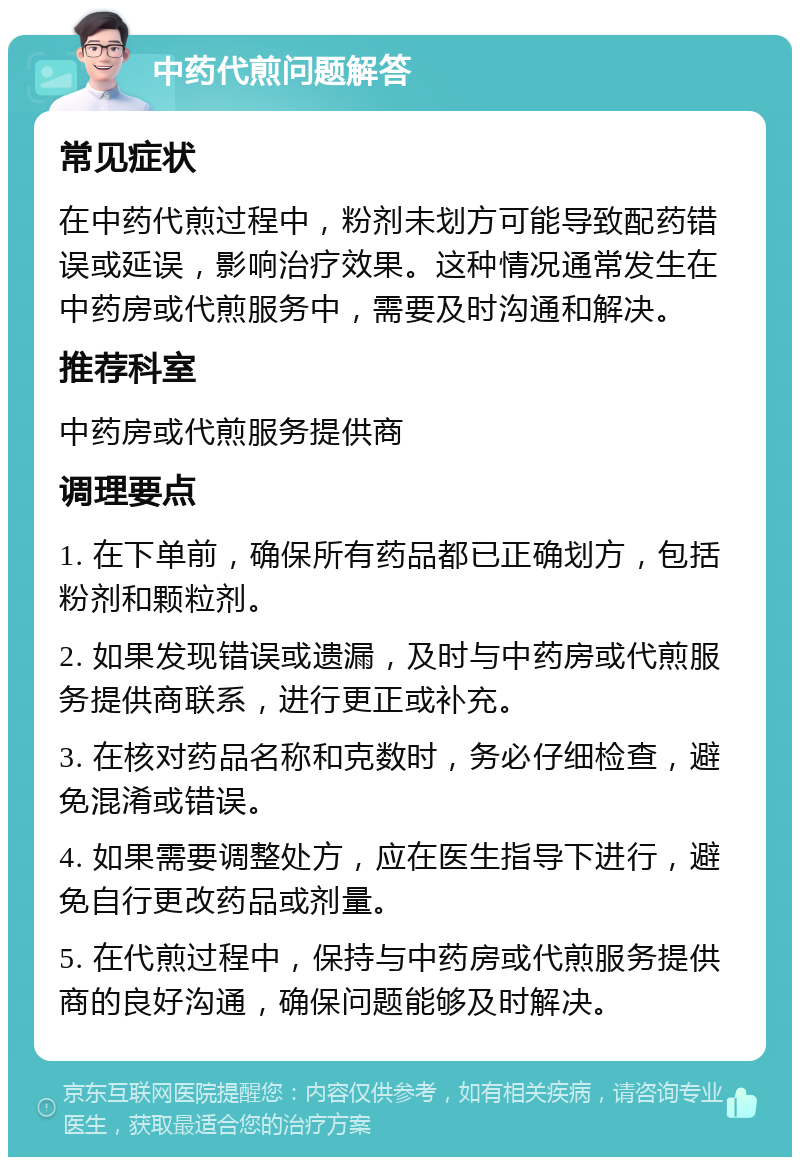 中药代煎问题解答 常见症状 在中药代煎过程中，粉剂未划方可能导致配药错误或延误，影响治疗效果。这种情况通常发生在中药房或代煎服务中，需要及时沟通和解决。 推荐科室 中药房或代煎服务提供商 调理要点 1. 在下单前，确保所有药品都已正确划方，包括粉剂和颗粒剂。 2. 如果发现错误或遗漏，及时与中药房或代煎服务提供商联系，进行更正或补充。 3. 在核对药品名称和克数时，务必仔细检查，避免混淆或错误。 4. 如果需要调整处方，应在医生指导下进行，避免自行更改药品或剂量。 5. 在代煎过程中，保持与中药房或代煎服务提供商的良好沟通，确保问题能够及时解决。