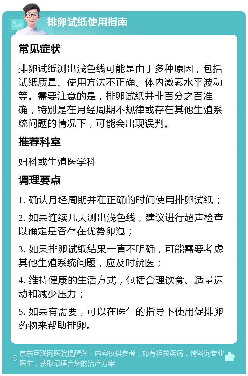 排卵试纸使用指南 常见症状 排卵试纸测出浅色线可能是由于多种原因，包括试纸质量、使用方法不正确、体内激素水平波动等。需要注意的是，排卵试纸并非百分之百准确，特别是在月经周期不规律或存在其他生殖系统问题的情况下，可能会出现误判。 推荐科室 妇科或生殖医学科 调理要点 1. 确认月经周期并在正确的时间使用排卵试纸； 2. 如果连续几天测出浅色线，建议进行超声检查以确定是否存在优势卵泡； 3. 如果排卵试纸结果一直不明确，可能需要考虑其他生殖系统问题，应及时就医； 4. 维持健康的生活方式，包括合理饮食、适量运动和减少压力； 5. 如果有需要，可以在医生的指导下使用促排卵药物来帮助排卵。