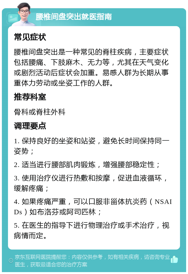 腰椎间盘突出就医指南 常见症状 腰椎间盘突出是一种常见的脊柱疾病，主要症状包括腰痛、下肢麻木、无力等，尤其在天气变化或剧烈活动后症状会加重。易感人群为长期从事重体力劳动或坐姿工作的人群。 推荐科室 骨科或脊柱外科 调理要点 1. 保持良好的坐姿和站姿，避免长时间保持同一姿势； 2. 适当进行腰部肌肉锻炼，增强腰部稳定性； 3. 使用治疗仪进行热敷和按摩，促进血液循环，缓解疼痛； 4. 如果疼痛严重，可以口服非甾体抗炎药（NSAIDs）如布洛芬或阿司匹林； 5. 在医生的指导下进行物理治疗或手术治疗，视病情而定。