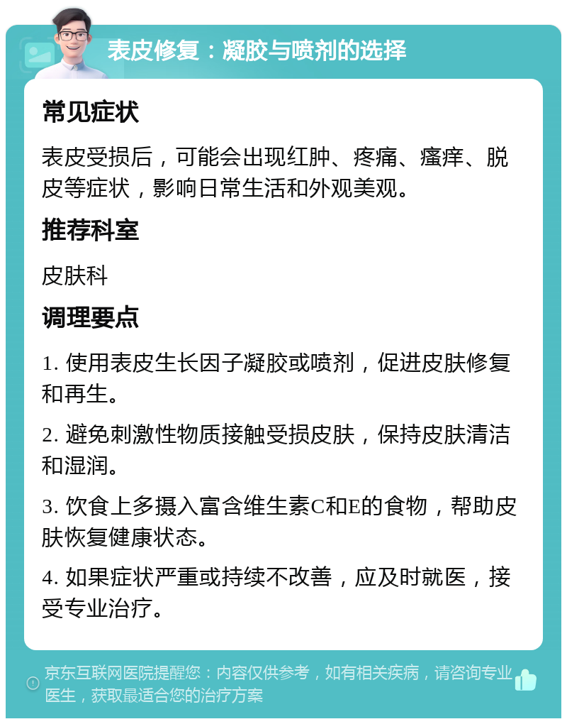 表皮修复：凝胶与喷剂的选择 常见症状 表皮受损后，可能会出现红肿、疼痛、瘙痒、脱皮等症状，影响日常生活和外观美观。 推荐科室 皮肤科 调理要点 1. 使用表皮生长因子凝胶或喷剂，促进皮肤修复和再生。 2. 避免刺激性物质接触受损皮肤，保持皮肤清洁和湿润。 3. 饮食上多摄入富含维生素C和E的食物，帮助皮肤恢复健康状态。 4. 如果症状严重或持续不改善，应及时就医，接受专业治疗。