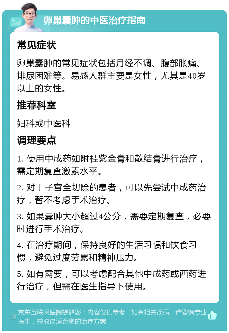 卵巢囊肿的中医治疗指南 常见症状 卵巢囊肿的常见症状包括月经不调、腹部胀痛、排尿困难等。易感人群主要是女性，尤其是40岁以上的女性。 推荐科室 妇科或中医科 调理要点 1. 使用中成药如附桂紫金膏和散结膏进行治疗，需定期复查激素水平。 2. 对于子宫全切除的患者，可以先尝试中成药治疗，暂不考虑手术治疗。 3. 如果囊肿大小超过4公分，需要定期复查，必要时进行手术治疗。 4. 在治疗期间，保持良好的生活习惯和饮食习惯，避免过度劳累和精神压力。 5. 如有需要，可以考虑配合其他中成药或西药进行治疗，但需在医生指导下使用。