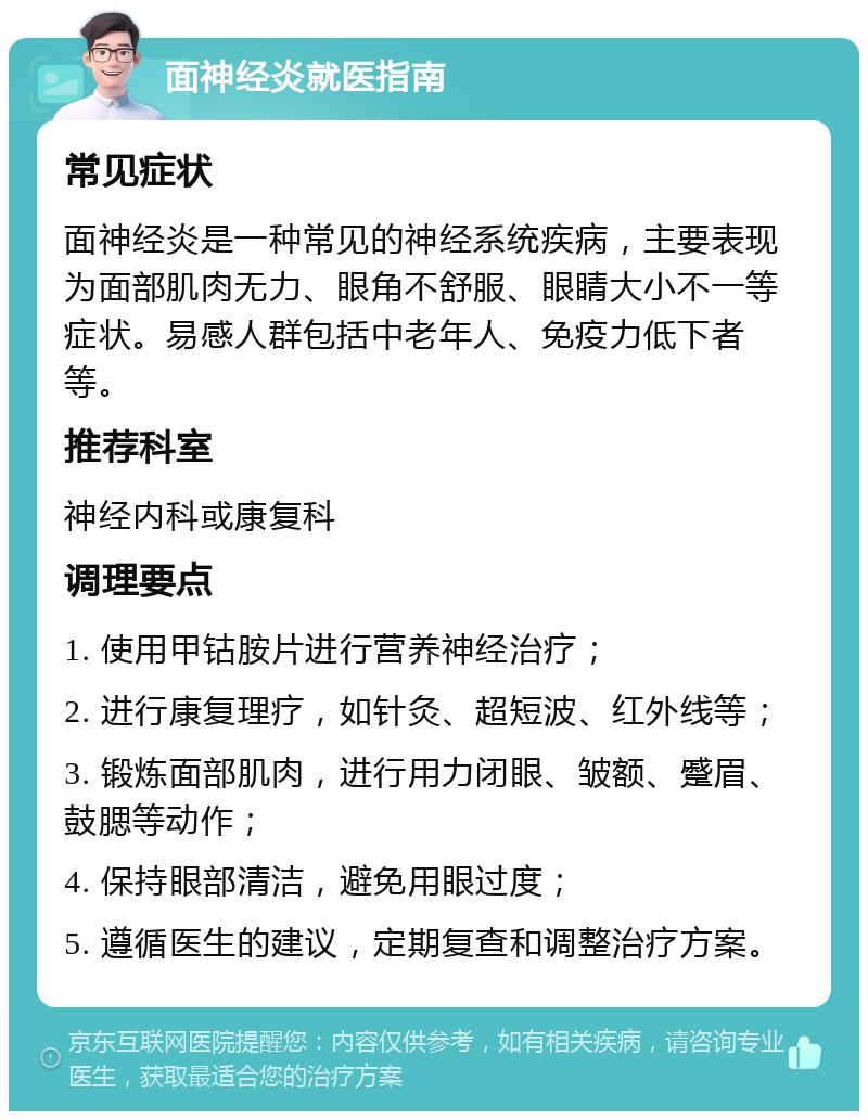 面神经炎就医指南 常见症状 面神经炎是一种常见的神经系统疾病，主要表现为面部肌肉无力、眼角不舒服、眼睛大小不一等症状。易感人群包括中老年人、免疫力低下者等。 推荐科室 神经内科或康复科 调理要点 1. 使用甲钴胺片进行营养神经治疗； 2. 进行康复理疗，如针灸、超短波、红外线等； 3. 锻炼面部肌肉，进行用力闭眼、皱额、蹙眉、鼓腮等动作； 4. 保持眼部清洁，避免用眼过度； 5. 遵循医生的建议，定期复查和调整治疗方案。