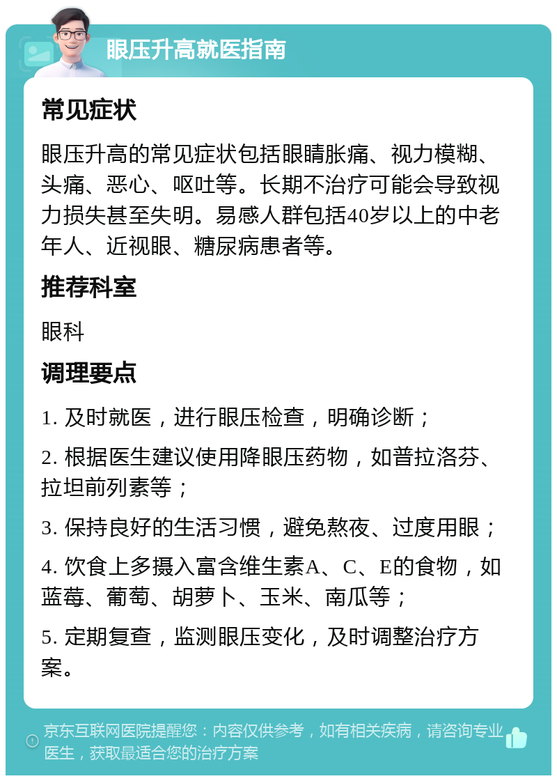 眼压升高就医指南 常见症状 眼压升高的常见症状包括眼睛胀痛、视力模糊、头痛、恶心、呕吐等。长期不治疗可能会导致视力损失甚至失明。易感人群包括40岁以上的中老年人、近视眼、糖尿病患者等。 推荐科室 眼科 调理要点 1. 及时就医，进行眼压检查，明确诊断； 2. 根据医生建议使用降眼压药物，如普拉洛芬、拉坦前列素等； 3. 保持良好的生活习惯，避免熬夜、过度用眼； 4. 饮食上多摄入富含维生素A、C、E的食物，如蓝莓、葡萄、胡萝卜、玉米、南瓜等； 5. 定期复查，监测眼压变化，及时调整治疗方案。