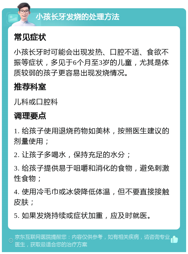 小孩长牙发烧的处理方法 常见症状 小孩长牙时可能会出现发热、口腔不适、食欲不振等症状，多见于6个月至3岁的儿童，尤其是体质较弱的孩子更容易出现发烧情况。 推荐科室 儿科或口腔科 调理要点 1. 给孩子使用退烧药物如美林，按照医生建议的剂量使用； 2. 让孩子多喝水，保持充足的水分； 3. 给孩子提供易于咀嚼和消化的食物，避免刺激性食物； 4. 使用冷毛巾或冰袋降低体温，但不要直接接触皮肤； 5. 如果发烧持续或症状加重，应及时就医。