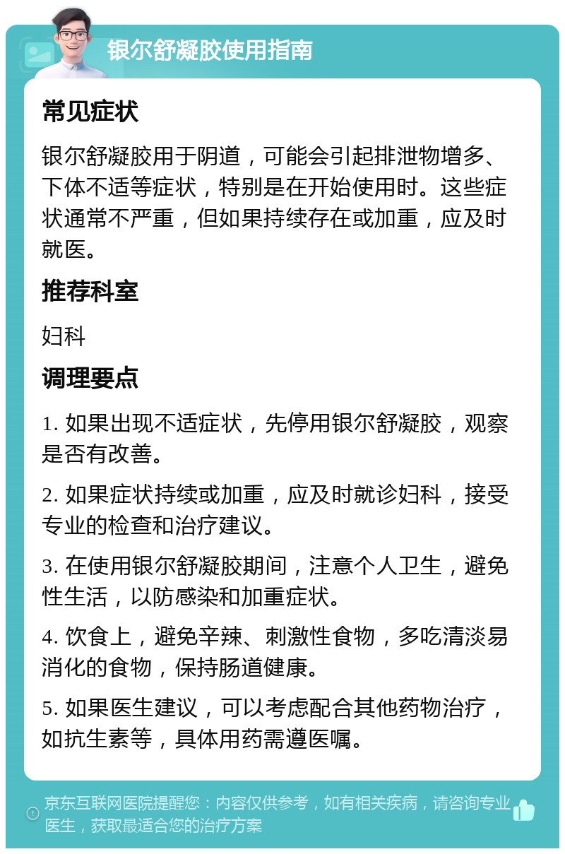 银尔舒凝胶使用指南 常见症状 银尔舒凝胶用于阴道，可能会引起排泄物增多、下体不适等症状，特别是在开始使用时。这些症状通常不严重，但如果持续存在或加重，应及时就医。 推荐科室 妇科 调理要点 1. 如果出现不适症状，先停用银尔舒凝胶，观察是否有改善。 2. 如果症状持续或加重，应及时就诊妇科，接受专业的检查和治疗建议。 3. 在使用银尔舒凝胶期间，注意个人卫生，避免性生活，以防感染和加重症状。 4. 饮食上，避免辛辣、刺激性食物，多吃清淡易消化的食物，保持肠道健康。 5. 如果医生建议，可以考虑配合其他药物治疗，如抗生素等，具体用药需遵医嘱。