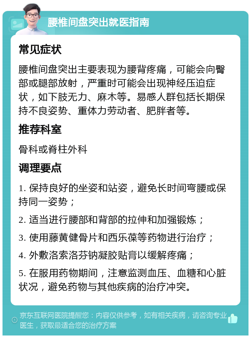 腰椎间盘突出就医指南 常见症状 腰椎间盘突出主要表现为腰背疼痛，可能会向臀部或腿部放射，严重时可能会出现神经压迫症状，如下肢无力、麻木等。易感人群包括长期保持不良姿势、重体力劳动者、肥胖者等。 推荐科室 骨科或脊柱外科 调理要点 1. 保持良好的坐姿和站姿，避免长时间弯腰或保持同一姿势； 2. 适当进行腰部和背部的拉伸和加强锻炼； 3. 使用藤黄健骨片和西乐葆等药物进行治疗； 4. 外敷洛索洛芬钠凝胶贴膏以缓解疼痛； 5. 在服用药物期间，注意监测血压、血糖和心脏状况，避免药物与其他疾病的治疗冲突。