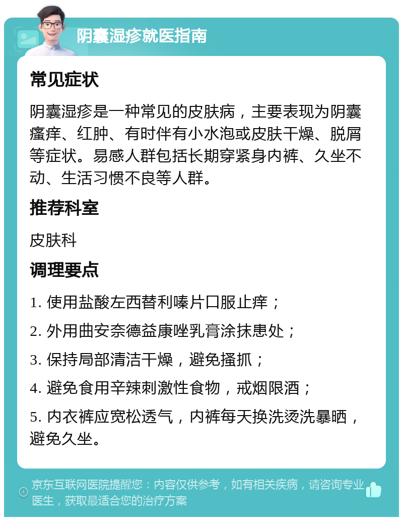 阴囊湿疹就医指南 常见症状 阴囊湿疹是一种常见的皮肤病，主要表现为阴囊瘙痒、红肿、有时伴有小水泡或皮肤干燥、脱屑等症状。易感人群包括长期穿紧身内裤、久坐不动、生活习惯不良等人群。 推荐科室 皮肤科 调理要点 1. 使用盐酸左西替利嗪片口服止痒； 2. 外用曲安奈德益康唑乳膏涂抹患处； 3. 保持局部清洁干燥，避免搔抓； 4. 避免食用辛辣刺激性食物，戒烟限酒； 5. 内衣裤应宽松透气，内裤每天换洗烫洗暴晒，避免久坐。