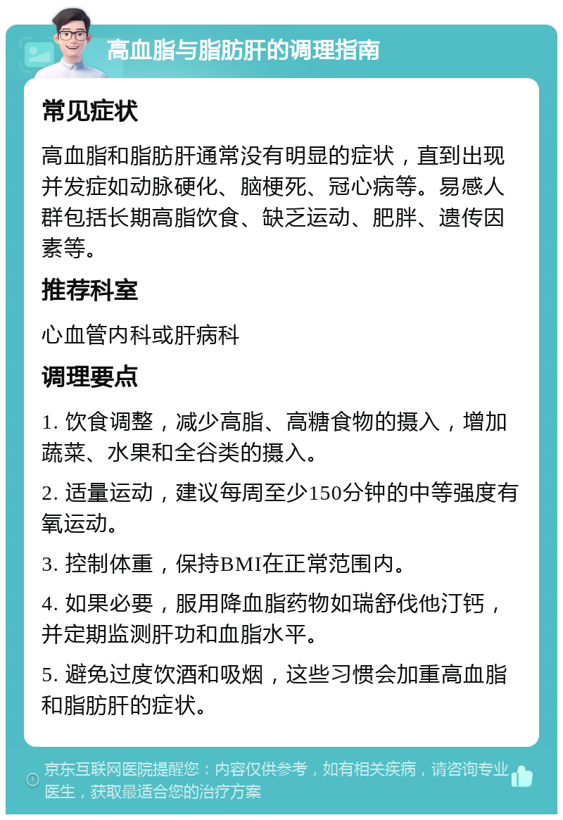 高血脂与脂肪肝的调理指南 常见症状 高血脂和脂肪肝通常没有明显的症状，直到出现并发症如动脉硬化、脑梗死、冠心病等。易感人群包括长期高脂饮食、缺乏运动、肥胖、遗传因素等。 推荐科室 心血管内科或肝病科 调理要点 1. 饮食调整，减少高脂、高糖食物的摄入，增加蔬菜、水果和全谷类的摄入。 2. 适量运动，建议每周至少150分钟的中等强度有氧运动。 3. 控制体重，保持BMI在正常范围内。 4. 如果必要，服用降血脂药物如瑞舒伐他汀钙，并定期监测肝功和血脂水平。 5. 避免过度饮酒和吸烟，这些习惯会加重高血脂和脂肪肝的症状。