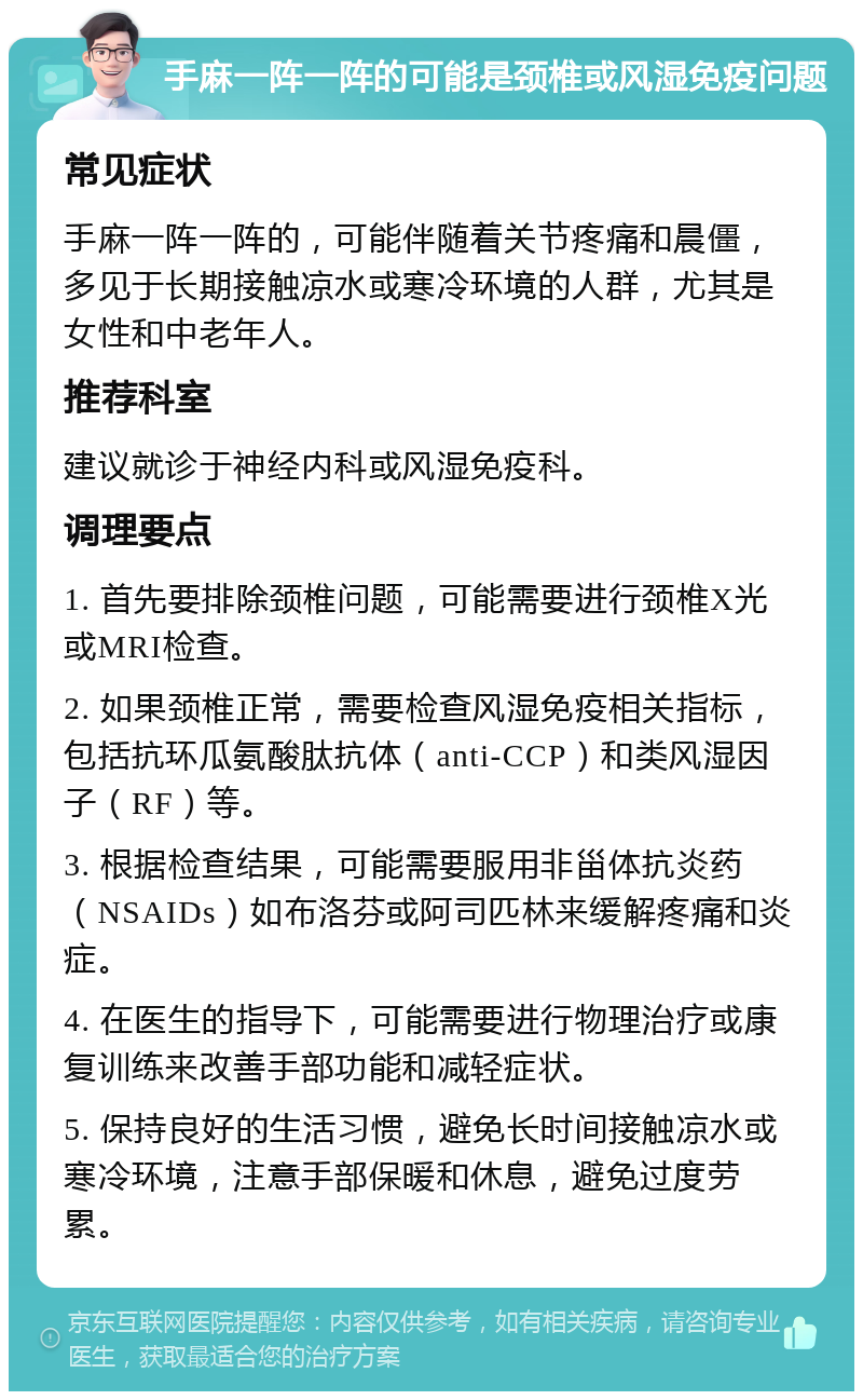 手麻一阵一阵的可能是颈椎或风湿免疫问题 常见症状 手麻一阵一阵的，可能伴随着关节疼痛和晨僵，多见于长期接触凉水或寒冷环境的人群，尤其是女性和中老年人。 推荐科室 建议就诊于神经内科或风湿免疫科。 调理要点 1. 首先要排除颈椎问题，可能需要进行颈椎X光或MRI检查。 2. 如果颈椎正常，需要检查风湿免疫相关指标，包括抗环瓜氨酸肽抗体（anti-CCP）和类风湿因子（RF）等。 3. 根据检查结果，可能需要服用非甾体抗炎药（NSAIDs）如布洛芬或阿司匹林来缓解疼痛和炎症。 4. 在医生的指导下，可能需要进行物理治疗或康复训练来改善手部功能和减轻症状。 5. 保持良好的生活习惯，避免长时间接触凉水或寒冷环境，注意手部保暖和休息，避免过度劳累。