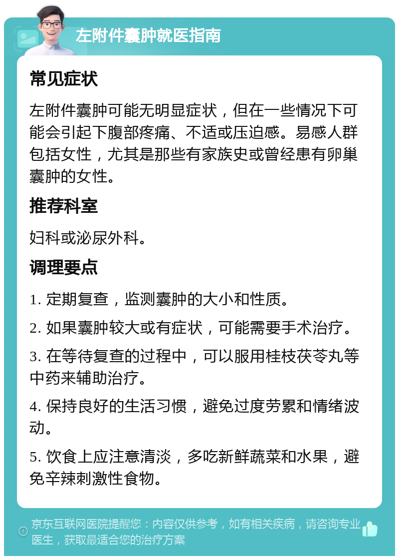 左附件囊肿就医指南 常见症状 左附件囊肿可能无明显症状，但在一些情况下可能会引起下腹部疼痛、不适或压迫感。易感人群包括女性，尤其是那些有家族史或曾经患有卵巢囊肿的女性。 推荐科室 妇科或泌尿外科。 调理要点 1. 定期复查，监测囊肿的大小和性质。 2. 如果囊肿较大或有症状，可能需要手术治疗。 3. 在等待复查的过程中，可以服用桂枝茯苓丸等中药来辅助治疗。 4. 保持良好的生活习惯，避免过度劳累和情绪波动。 5. 饮食上应注意清淡，多吃新鲜蔬菜和水果，避免辛辣刺激性食物。