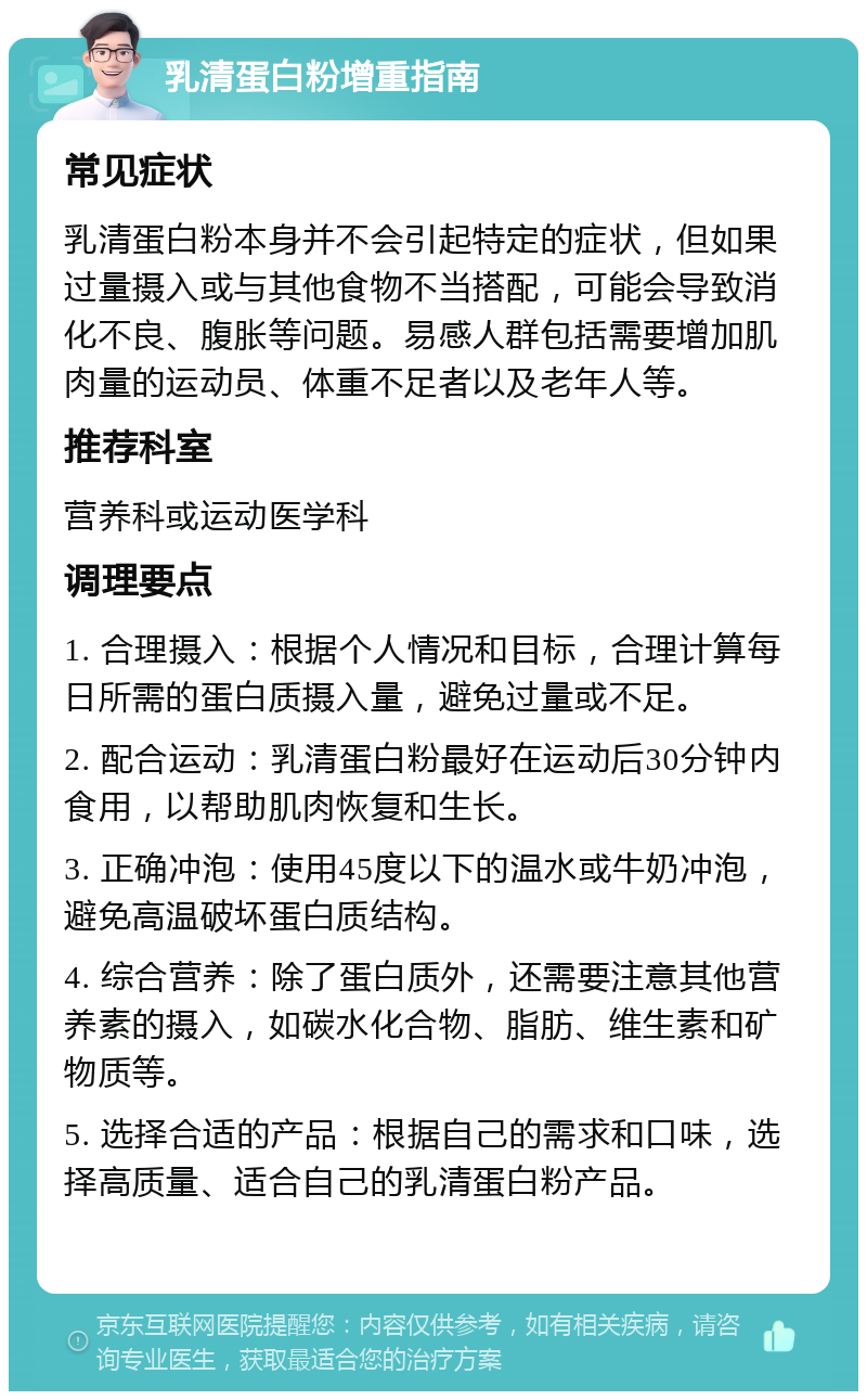 乳清蛋白粉增重指南 常见症状 乳清蛋白粉本身并不会引起特定的症状，但如果过量摄入或与其他食物不当搭配，可能会导致消化不良、腹胀等问题。易感人群包括需要增加肌肉量的运动员、体重不足者以及老年人等。 推荐科室 营养科或运动医学科 调理要点 1. 合理摄入：根据个人情况和目标，合理计算每日所需的蛋白质摄入量，避免过量或不足。 2. 配合运动：乳清蛋白粉最好在运动后30分钟内食用，以帮助肌肉恢复和生长。 3. 正确冲泡：使用45度以下的温水或牛奶冲泡，避免高温破坏蛋白质结构。 4. 综合营养：除了蛋白质外，还需要注意其他营养素的摄入，如碳水化合物、脂肪、维生素和矿物质等。 5. 选择合适的产品：根据自己的需求和口味，选择高质量、适合自己的乳清蛋白粉产品。