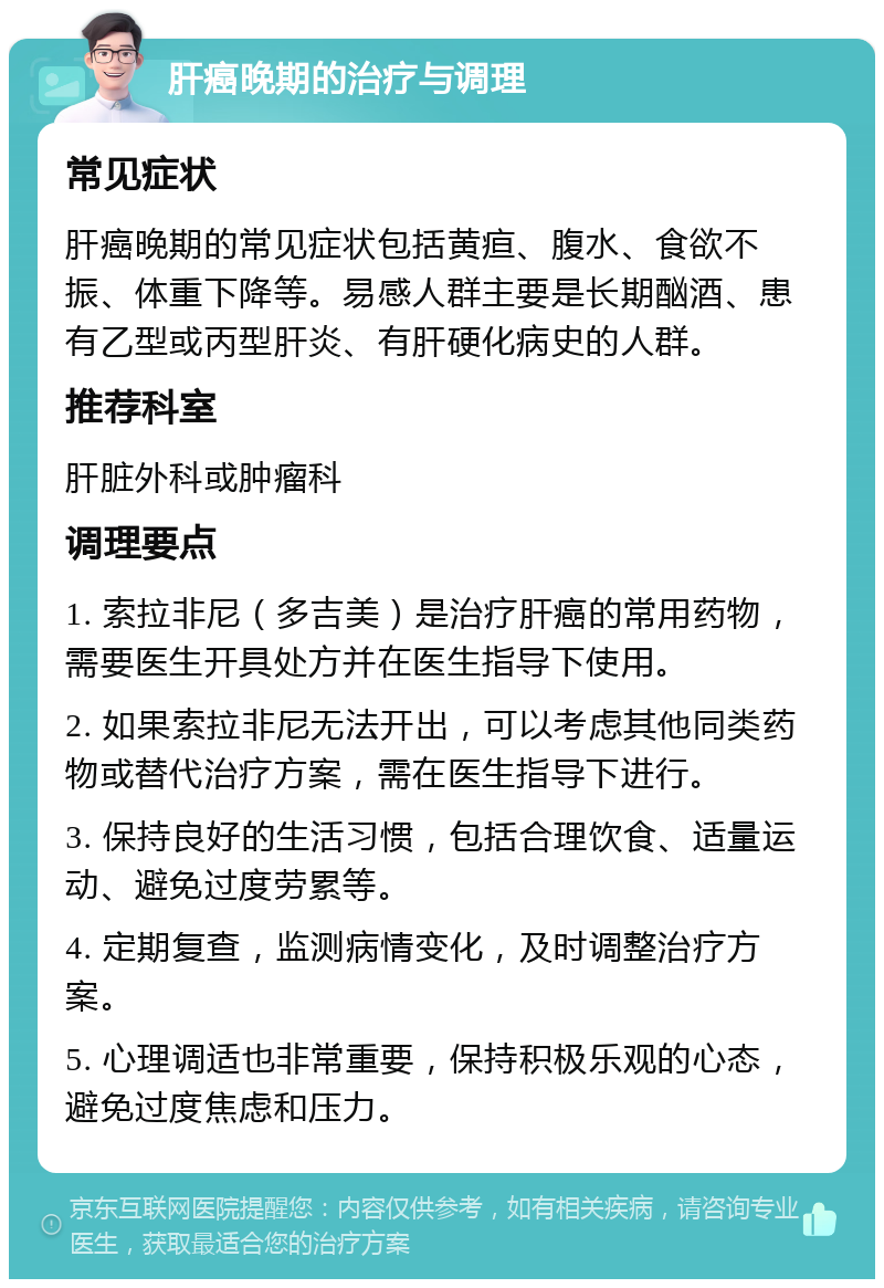 肝癌晚期的治疗与调理 常见症状 肝癌晚期的常见症状包括黄疸、腹水、食欲不振、体重下降等。易感人群主要是长期酗酒、患有乙型或丙型肝炎、有肝硬化病史的人群。 推荐科室 肝脏外科或肿瘤科 调理要点 1. 索拉非尼（多吉美）是治疗肝癌的常用药物，需要医生开具处方并在医生指导下使用。 2. 如果索拉非尼无法开出，可以考虑其他同类药物或替代治疗方案，需在医生指导下进行。 3. 保持良好的生活习惯，包括合理饮食、适量运动、避免过度劳累等。 4. 定期复查，监测病情变化，及时调整治疗方案。 5. 心理调适也非常重要，保持积极乐观的心态，避免过度焦虑和压力。