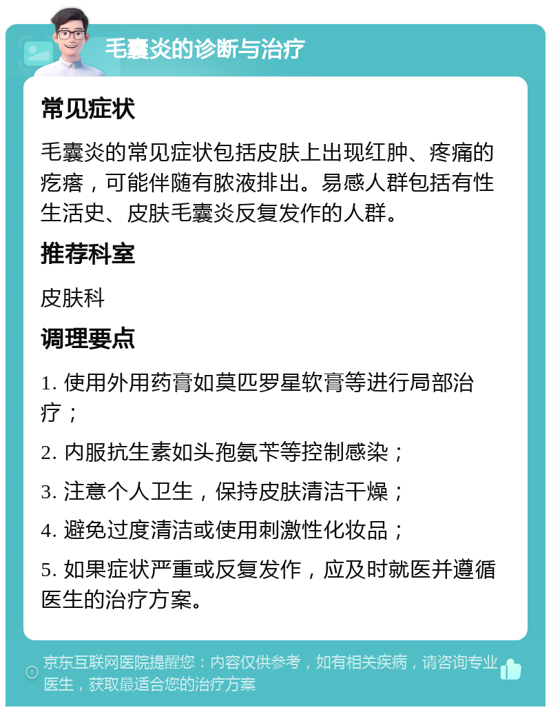 毛囊炎的诊断与治疗 常见症状 毛囊炎的常见症状包括皮肤上出现红肿、疼痛的疙瘩，可能伴随有脓液排出。易感人群包括有性生活史、皮肤毛囊炎反复发作的人群。 推荐科室 皮肤科 调理要点 1. 使用外用药膏如莫匹罗星软膏等进行局部治疗； 2. 内服抗生素如头孢氨苄等控制感染； 3. 注意个人卫生，保持皮肤清洁干燥； 4. 避免过度清洁或使用刺激性化妆品； 5. 如果症状严重或反复发作，应及时就医并遵循医生的治疗方案。