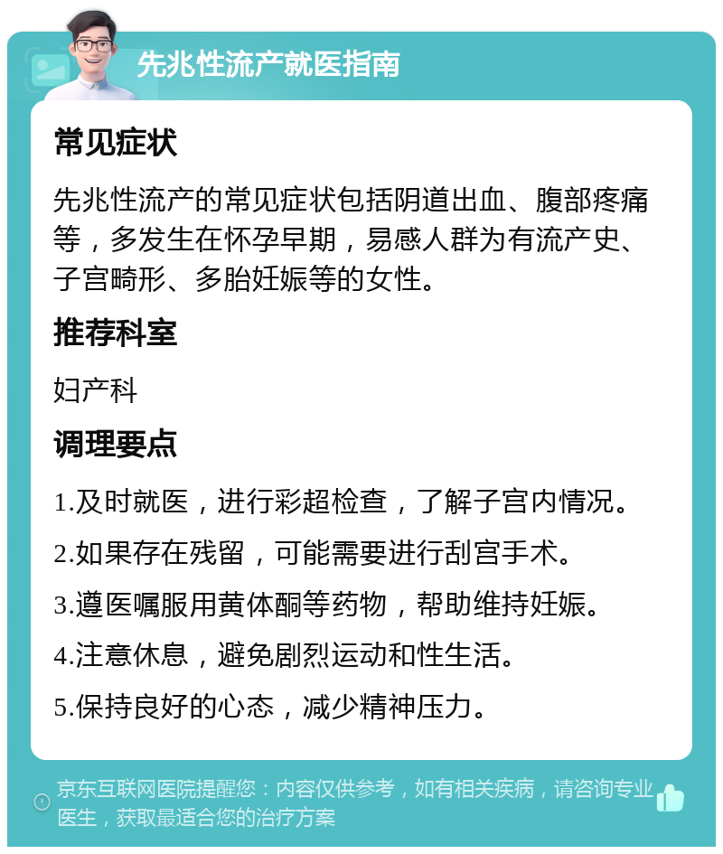 先兆性流产就医指南 常见症状 先兆性流产的常见症状包括阴道出血、腹部疼痛等，多发生在怀孕早期，易感人群为有流产史、子宫畸形、多胎妊娠等的女性。 推荐科室 妇产科 调理要点 1.及时就医，进行彩超检查，了解子宫内情况。 2.如果存在残留，可能需要进行刮宫手术。 3.遵医嘱服用黄体酮等药物，帮助维持妊娠。 4.注意休息，避免剧烈运动和性生活。 5.保持良好的心态，减少精神压力。