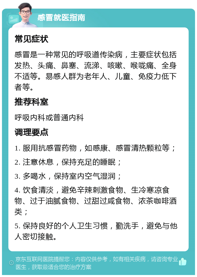 感冒就医指南 常见症状 感冒是一种常见的呼吸道传染病，主要症状包括发热、头痛、鼻塞、流涕、咳嗽、喉咙痛、全身不适等。易感人群为老年人、儿童、免疫力低下者等。 推荐科室 呼吸内科或普通内科 调理要点 1. 服用抗感冒药物，如感康、感冒清热颗粒等； 2. 注意休息，保持充足的睡眠； 3. 多喝水，保持室内空气湿润； 4. 饮食清淡，避免辛辣刺激食物、生冷寒凉食物、过于油腻食物、过甜过咸食物、浓茶咖啡酒类； 5. 保持良好的个人卫生习惯，勤洗手，避免与他人密切接触。