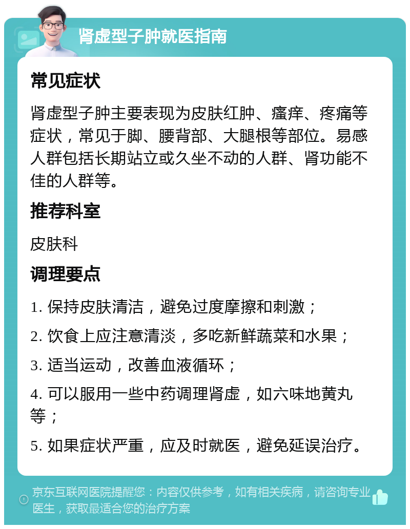 肾虚型子肿就医指南 常见症状 肾虚型子肿主要表现为皮肤红肿、瘙痒、疼痛等症状，常见于脚、腰背部、大腿根等部位。易感人群包括长期站立或久坐不动的人群、肾功能不佳的人群等。 推荐科室 皮肤科 调理要点 1. 保持皮肤清洁，避免过度摩擦和刺激； 2. 饮食上应注意清淡，多吃新鲜蔬菜和水果； 3. 适当运动，改善血液循环； 4. 可以服用一些中药调理肾虚，如六味地黄丸等； 5. 如果症状严重，应及时就医，避免延误治疗。