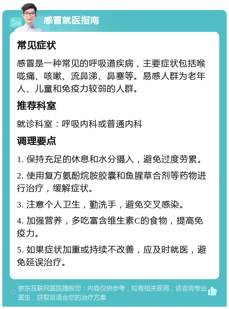 感冒就医指南 常见症状 感冒是一种常见的呼吸道疾病，主要症状包括喉咙痛、咳嗽、流鼻涕、鼻塞等。易感人群为老年人、儿童和免疫力较弱的人群。 推荐科室 就诊科室：呼吸内科或普通内科 调理要点 1. 保持充足的休息和水分摄入，避免过度劳累。 2. 使用复方氨酚烷胺胶囊和鱼腥草合剂等药物进行治疗，缓解症状。 3. 注意个人卫生，勤洗手，避免交叉感染。 4. 加强营养，多吃富含维生素C的食物，提高免疫力。 5. 如果症状加重或持续不改善，应及时就医，避免延误治疗。