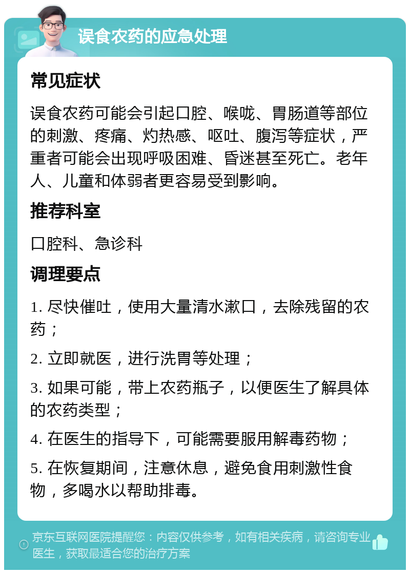 误食农药的应急处理 常见症状 误食农药可能会引起口腔、喉咙、胃肠道等部位的刺激、疼痛、灼热感、呕吐、腹泻等症状，严重者可能会出现呼吸困难、昏迷甚至死亡。老年人、儿童和体弱者更容易受到影响。 推荐科室 口腔科、急诊科 调理要点 1. 尽快催吐，使用大量清水漱口，去除残留的农药； 2. 立即就医，进行洗胃等处理； 3. 如果可能，带上农药瓶子，以便医生了解具体的农药类型； 4. 在医生的指导下，可能需要服用解毒药物； 5. 在恢复期间，注意休息，避免食用刺激性食物，多喝水以帮助排毒。