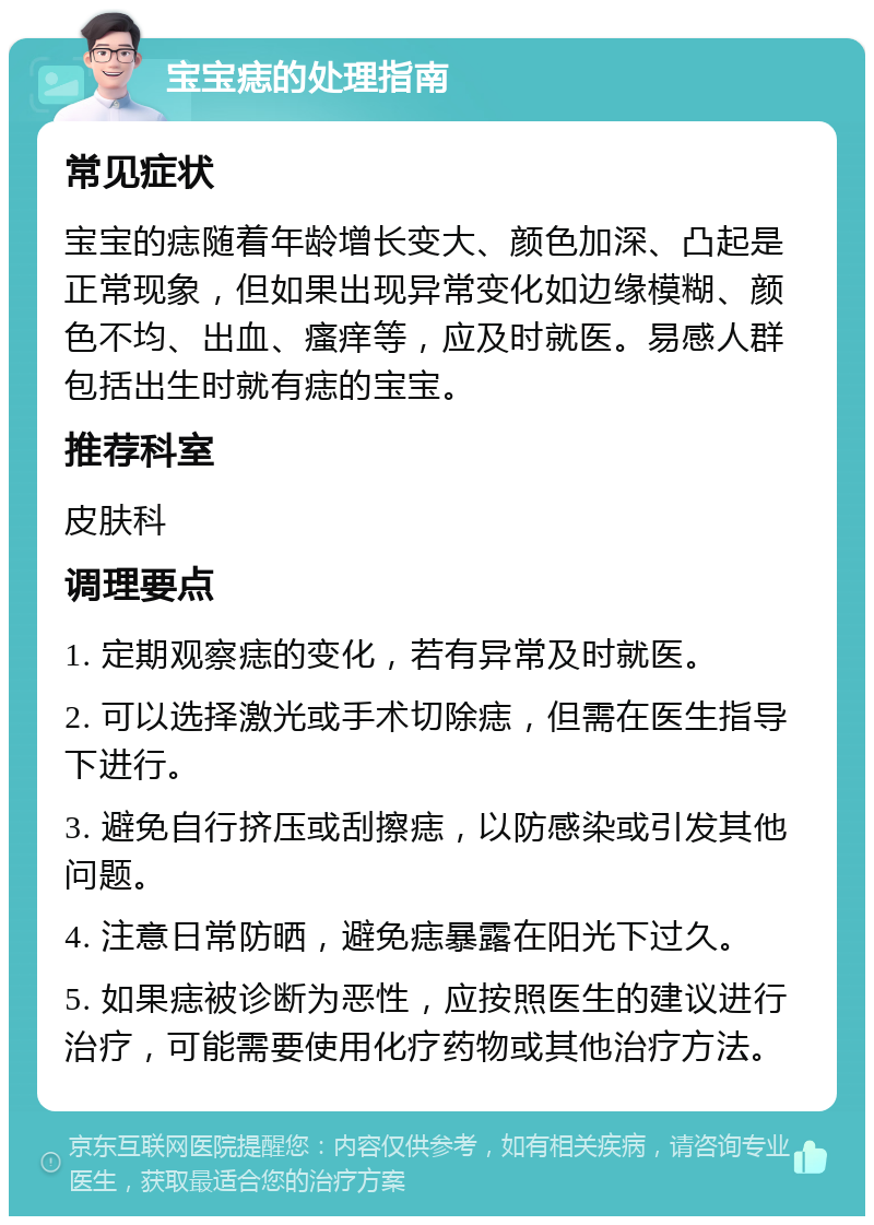 宝宝痣的处理指南 常见症状 宝宝的痣随着年龄增长变大、颜色加深、凸起是正常现象，但如果出现异常变化如边缘模糊、颜色不均、出血、瘙痒等，应及时就医。易感人群包括出生时就有痣的宝宝。 推荐科室 皮肤科 调理要点 1. 定期观察痣的变化，若有异常及时就医。 2. 可以选择激光或手术切除痣，但需在医生指导下进行。 3. 避免自行挤压或刮擦痣，以防感染或引发其他问题。 4. 注意日常防晒，避免痣暴露在阳光下过久。 5. 如果痣被诊断为恶性，应按照医生的建议进行治疗，可能需要使用化疗药物或其他治疗方法。