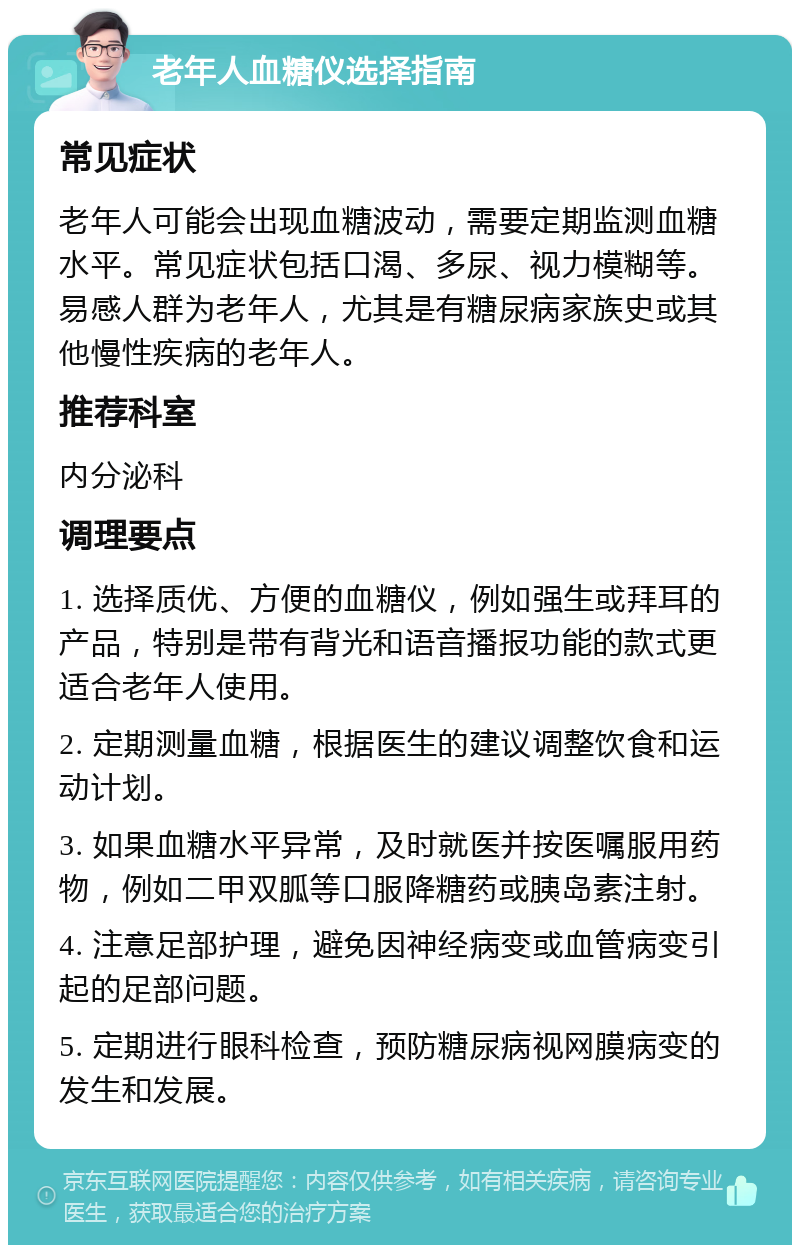 老年人血糖仪选择指南 常见症状 老年人可能会出现血糖波动，需要定期监测血糖水平。常见症状包括口渴、多尿、视力模糊等。易感人群为老年人，尤其是有糖尿病家族史或其他慢性疾病的老年人。 推荐科室 内分泌科 调理要点 1. 选择质优、方便的血糖仪，例如强生或拜耳的产品，特别是带有背光和语音播报功能的款式更适合老年人使用。 2. 定期测量血糖，根据医生的建议调整饮食和运动计划。 3. 如果血糖水平异常，及时就医并按医嘱服用药物，例如二甲双胍等口服降糖药或胰岛素注射。 4. 注意足部护理，避免因神经病变或血管病变引起的足部问题。 5. 定期进行眼科检查，预防糖尿病视网膜病变的发生和发展。