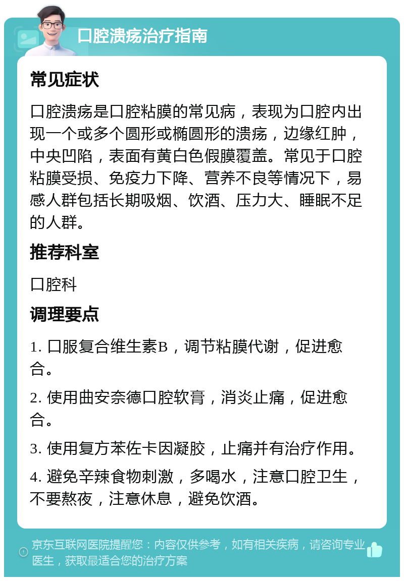 口腔溃疡治疗指南 常见症状 口腔溃疡是口腔粘膜的常见病，表现为口腔内出现一个或多个圆形或椭圆形的溃疡，边缘红肿，中央凹陷，表面有黄白色假膜覆盖。常见于口腔粘膜受损、免疫力下降、营养不良等情况下，易感人群包括长期吸烟、饮酒、压力大、睡眠不足的人群。 推荐科室 口腔科 调理要点 1. 口服复合维生素B，调节粘膜代谢，促进愈合。 2. 使用曲安奈德口腔软膏，消炎止痛，促进愈合。 3. 使用复方苯佐卡因凝胶，止痛并有治疗作用。 4. 避免辛辣食物刺激，多喝水，注意口腔卫生，不要熬夜，注意休息，避免饮酒。