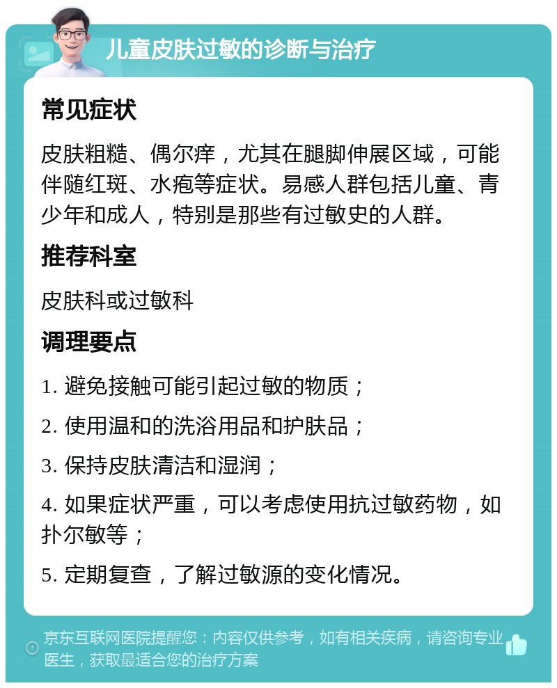 儿童皮肤过敏的诊断与治疗 常见症状 皮肤粗糙、偶尔痒，尤其在腿脚伸展区域，可能伴随红斑、水疱等症状。易感人群包括儿童、青少年和成人，特别是那些有过敏史的人群。 推荐科室 皮肤科或过敏科 调理要点 1. 避免接触可能引起过敏的物质； 2. 使用温和的洗浴用品和护肤品； 3. 保持皮肤清洁和湿润； 4. 如果症状严重，可以考虑使用抗过敏药物，如扑尔敏等； 5. 定期复查，了解过敏源的变化情况。