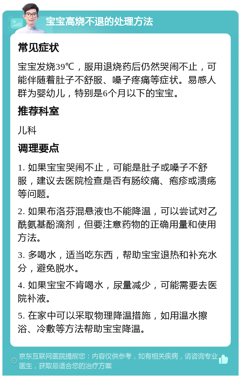 宝宝高烧不退的处理方法 常见症状 宝宝发烧39℃，服用退烧药后仍然哭闹不止，可能伴随着肚子不舒服、嗓子疼痛等症状。易感人群为婴幼儿，特别是6个月以下的宝宝。 推荐科室 儿科 调理要点 1. 如果宝宝哭闹不止，可能是肚子或嗓子不舒服，建议去医院检查是否有肠绞痛、疱疹或溃疡等问题。 2. 如果布洛芬混悬液也不能降温，可以尝试对乙酰氨基酚滴剂，但要注意药物的正确用量和使用方法。 3. 多喝水，适当吃东西，帮助宝宝退热和补充水分，避免脱水。 4. 如果宝宝不肯喝水，尿量减少，可能需要去医院补液。 5. 在家中可以采取物理降温措施，如用温水擦浴、冷敷等方法帮助宝宝降温。