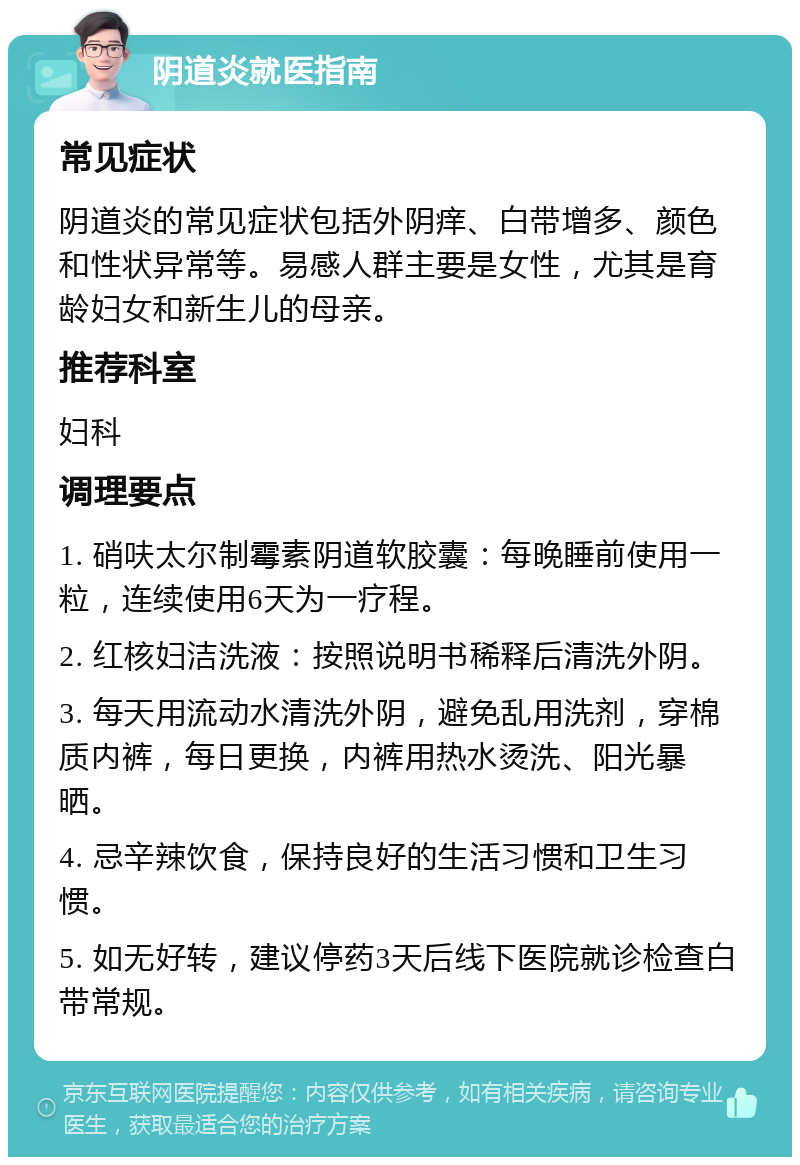 阴道炎就医指南 常见症状 阴道炎的常见症状包括外阴痒、白带增多、颜色和性状异常等。易感人群主要是女性，尤其是育龄妇女和新生儿的母亲。 推荐科室 妇科 调理要点 1. 硝呋太尔制霉素阴道软胶囊：每晚睡前使用一粒，连续使用6天为一疗程。 2. 红核妇洁洗液：按照说明书稀释后清洗外阴。 3. 每天用流动水清洗外阴，避免乱用洗剂，穿棉质内裤，每日更换，内裤用热水烫洗、阳光暴晒。 4. 忌辛辣饮食，保持良好的生活习惯和卫生习惯。 5. 如无好转，建议停药3天后线下医院就诊检查白带常规。