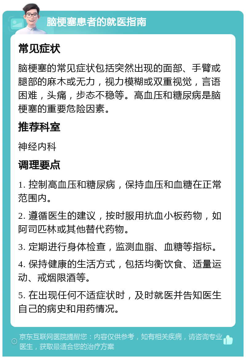 脑梗塞患者的就医指南 常见症状 脑梗塞的常见症状包括突然出现的面部、手臂或腿部的麻木或无力，视力模糊或双重视觉，言语困难，头痛，步态不稳等。高血压和糖尿病是脑梗塞的重要危险因素。 推荐科室 神经内科 调理要点 1. 控制高血压和糖尿病，保持血压和血糖在正常范围内。 2. 遵循医生的建议，按时服用抗血小板药物，如阿司匹林或其他替代药物。 3. 定期进行身体检查，监测血脂、血糖等指标。 4. 保持健康的生活方式，包括均衡饮食、适量运动、戒烟限酒等。 5. 在出现任何不适症状时，及时就医并告知医生自己的病史和用药情况。