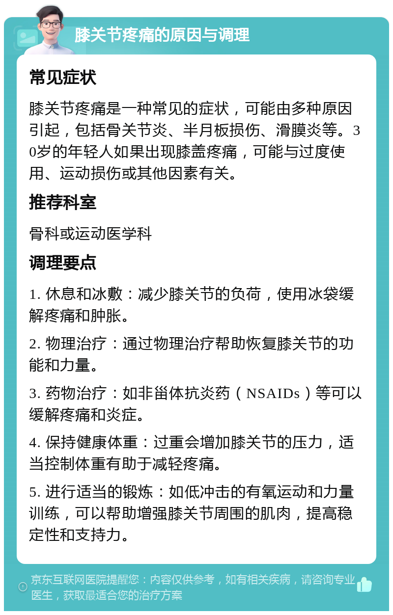 膝关节疼痛的原因与调理 常见症状 膝关节疼痛是一种常见的症状，可能由多种原因引起，包括骨关节炎、半月板损伤、滑膜炎等。30岁的年轻人如果出现膝盖疼痛，可能与过度使用、运动损伤或其他因素有关。 推荐科室 骨科或运动医学科 调理要点 1. 休息和冰敷：减少膝关节的负荷，使用冰袋缓解疼痛和肿胀。 2. 物理治疗：通过物理治疗帮助恢复膝关节的功能和力量。 3. 药物治疗：如非甾体抗炎药（NSAIDs）等可以缓解疼痛和炎症。 4. 保持健康体重：过重会增加膝关节的压力，适当控制体重有助于减轻疼痛。 5. 进行适当的锻炼：如低冲击的有氧运动和力量训练，可以帮助增强膝关节周围的肌肉，提高稳定性和支持力。