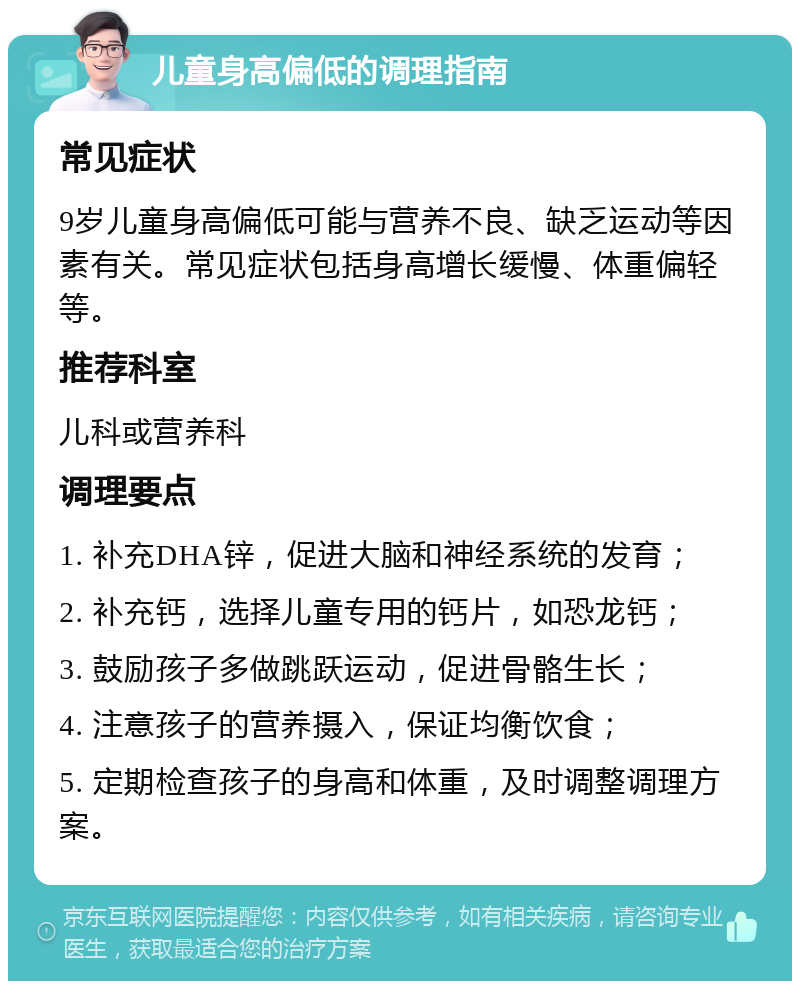 儿童身高偏低的调理指南 常见症状 9岁儿童身高偏低可能与营养不良、缺乏运动等因素有关。常见症状包括身高增长缓慢、体重偏轻等。 推荐科室 儿科或营养科 调理要点 1. 补充DHA锌，促进大脑和神经系统的发育； 2. 补充钙，选择儿童专用的钙片，如恐龙钙； 3. 鼓励孩子多做跳跃运动，促进骨骼生长； 4. 注意孩子的营养摄入，保证均衡饮食； 5. 定期检查孩子的身高和体重，及时调整调理方案。