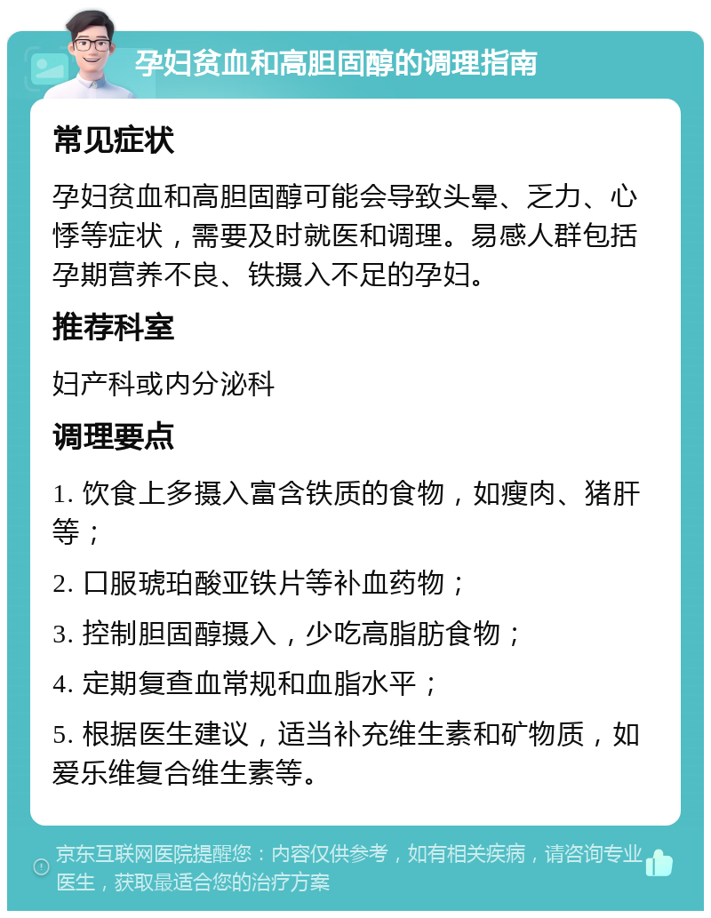 孕妇贫血和高胆固醇的调理指南 常见症状 孕妇贫血和高胆固醇可能会导致头晕、乏力、心悸等症状，需要及时就医和调理。易感人群包括孕期营养不良、铁摄入不足的孕妇。 推荐科室 妇产科或内分泌科 调理要点 1. 饮食上多摄入富含铁质的食物，如瘦肉、猪肝等； 2. 口服琥珀酸亚铁片等补血药物； 3. 控制胆固醇摄入，少吃高脂肪食物； 4. 定期复查血常规和血脂水平； 5. 根据医生建议，适当补充维生素和矿物质，如爱乐维复合维生素等。