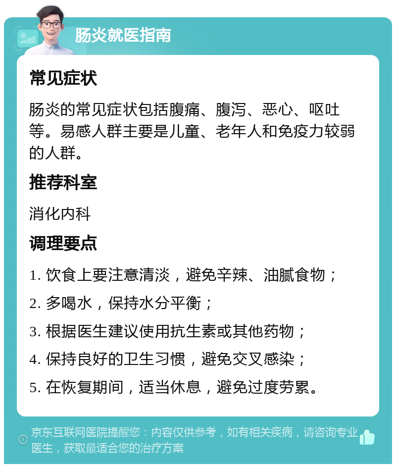 肠炎就医指南 常见症状 肠炎的常见症状包括腹痛、腹泻、恶心、呕吐等。易感人群主要是儿童、老年人和免疫力较弱的人群。 推荐科室 消化内科 调理要点 1. 饮食上要注意清淡，避免辛辣、油腻食物； 2. 多喝水，保持水分平衡； 3. 根据医生建议使用抗生素或其他药物； 4. 保持良好的卫生习惯，避免交叉感染； 5. 在恢复期间，适当休息，避免过度劳累。