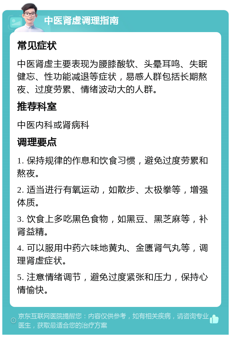 中医肾虚调理指南 常见症状 中医肾虚主要表现为腰膝酸软、头晕耳鸣、失眠健忘、性功能减退等症状，易感人群包括长期熬夜、过度劳累、情绪波动大的人群。 推荐科室 中医内科或肾病科 调理要点 1. 保持规律的作息和饮食习惯，避免过度劳累和熬夜。 2. 适当进行有氧运动，如散步、太极拳等，增强体质。 3. 饮食上多吃黑色食物，如黑豆、黑芝麻等，补肾益精。 4. 可以服用中药六味地黄丸、金匮肾气丸等，调理肾虚症状。 5. 注意情绪调节，避免过度紧张和压力，保持心情愉快。