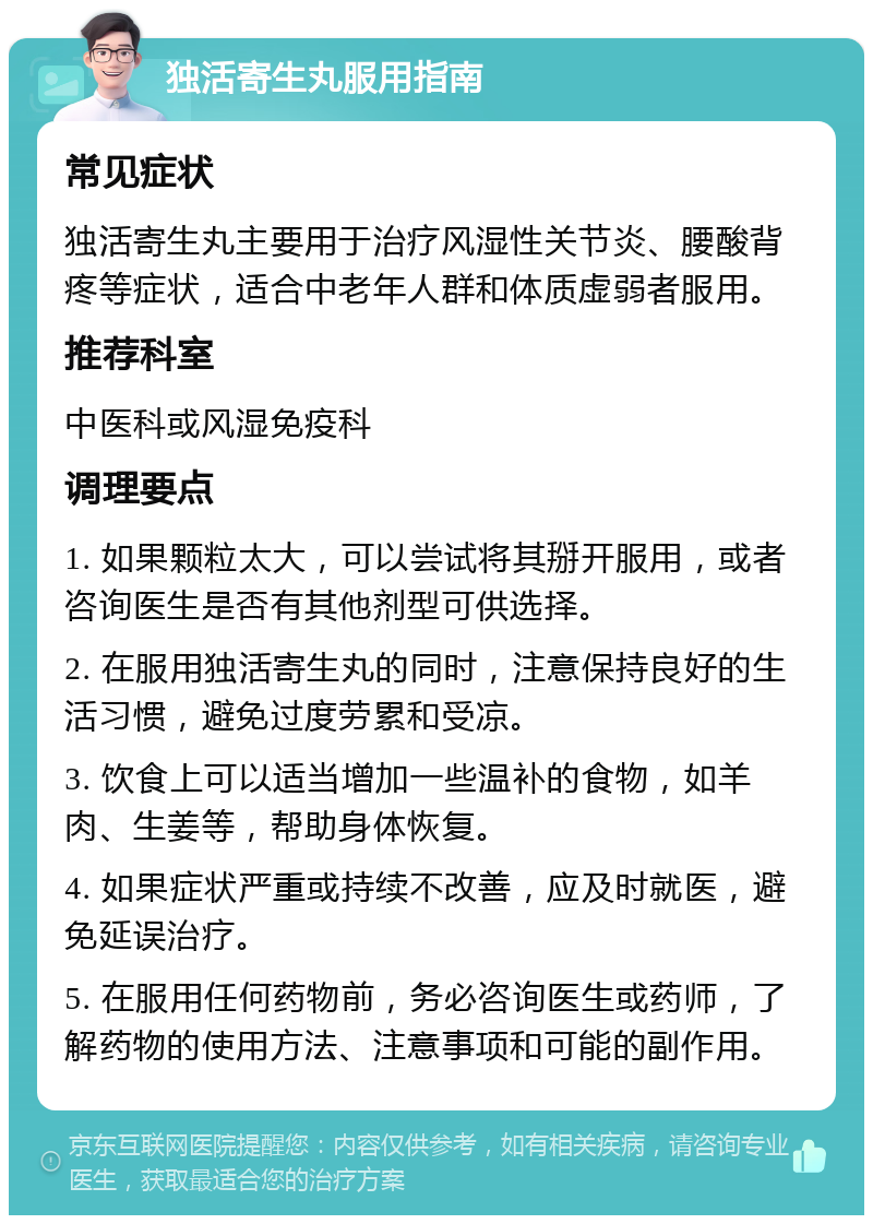 独活寄生丸服用指南 常见症状 独活寄生丸主要用于治疗风湿性关节炎、腰酸背疼等症状，适合中老年人群和体质虚弱者服用。 推荐科室 中医科或风湿免疫科 调理要点 1. 如果颗粒太大，可以尝试将其掰开服用，或者咨询医生是否有其他剂型可供选择。 2. 在服用独活寄生丸的同时，注意保持良好的生活习惯，避免过度劳累和受凉。 3. 饮食上可以适当增加一些温补的食物，如羊肉、生姜等，帮助身体恢复。 4. 如果症状严重或持续不改善，应及时就医，避免延误治疗。 5. 在服用任何药物前，务必咨询医生或药师，了解药物的使用方法、注意事项和可能的副作用。