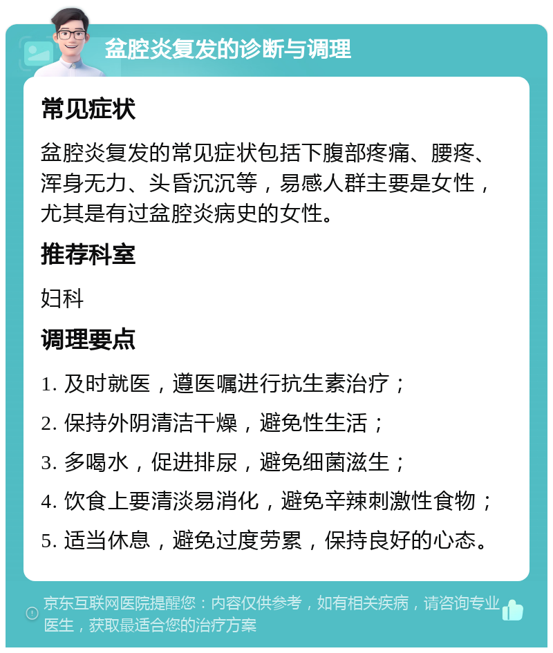 盆腔炎复发的诊断与调理 常见症状 盆腔炎复发的常见症状包括下腹部疼痛、腰疼、浑身无力、头昏沉沉等，易感人群主要是女性，尤其是有过盆腔炎病史的女性。 推荐科室 妇科 调理要点 1. 及时就医，遵医嘱进行抗生素治疗； 2. 保持外阴清洁干燥，避免性生活； 3. 多喝水，促进排尿，避免细菌滋生； 4. 饮食上要清淡易消化，避免辛辣刺激性食物； 5. 适当休息，避免过度劳累，保持良好的心态。