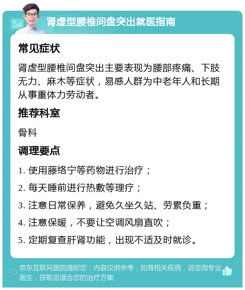 肾虚型腰椎间盘突出就医指南 常见症状 肾虚型腰椎间盘突出主要表现为腰部疼痛、下肢无力、麻木等症状，易感人群为中老年人和长期从事重体力劳动者。 推荐科室 骨科 调理要点 1. 使用藤络宁等药物进行治疗； 2. 每天睡前进行热敷等理疗； 3. 注意日常保养，避免久坐久站、劳累负重； 4. 注意保暖，不要让空调风扇直吹； 5. 定期复查肝肾功能，出现不适及时就诊。